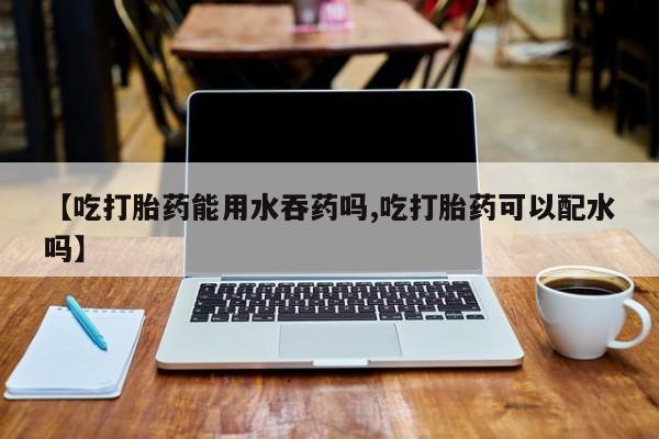 哪里有堕胎药微信【吃打胎药能用水吞药吗,吃打胎药可以配水吗】