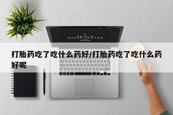 哪里有堕胎药微信打胎药吃了吃什么药好/打胎药吃了吃什么药好呢
