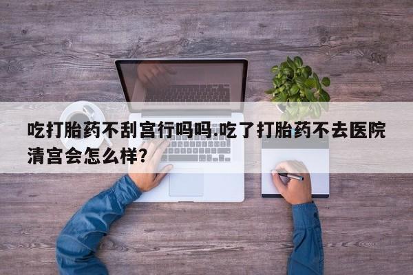 哪里有堕胎药微信吃打胎药不刮宫行吗吗.吃了打胎药不去医院清宫会怎么样？