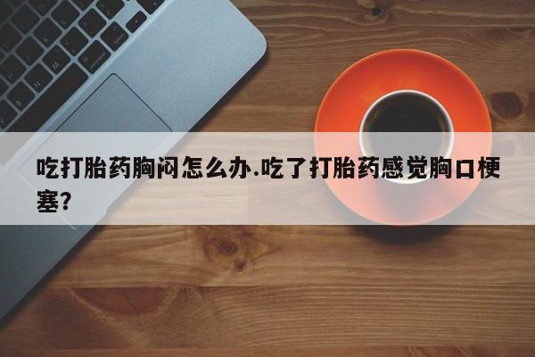 哪里有堕胎药微信吃打胎药胸闷怎么办.吃了打胎药感觉胸口梗塞？