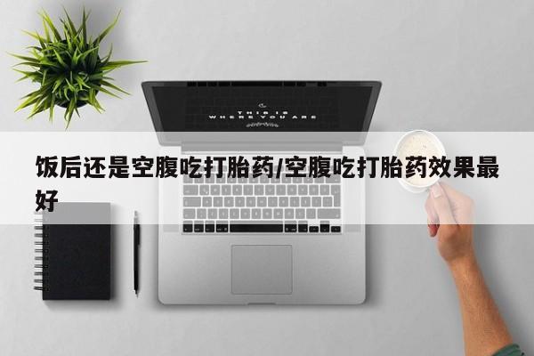哪里有堕胎药微信饭后还是空腹吃打胎药/空腹吃打胎药效果最好