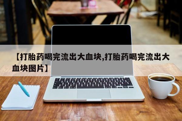哪里有堕胎药微信【打胎药喝完流出大血块,打胎药喝完流出大血块图片】