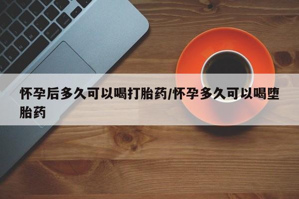 哪里有堕胎药微信怀孕后多久可以喝打胎药/怀孕多久可以喝堕胎药
