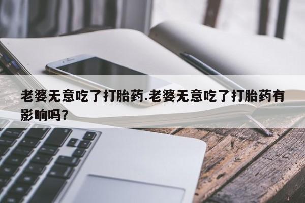 哪里有堕胎药微信老婆无意吃了打胎药.老婆无意吃了打胎药有影响吗？