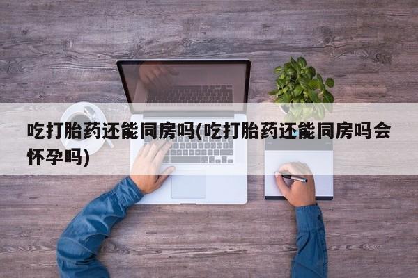 哪里有堕胎药微信吃打胎药还能同房吗(吃打胎药还能同房吗会怀孕吗)