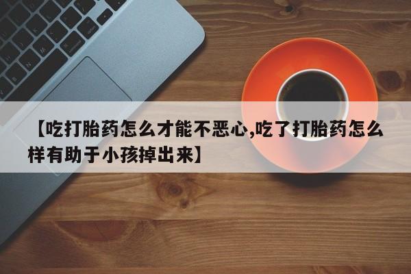 哪里有堕胎药微信【吃打胎药怎么才能不恶心,吃了打胎药怎么样有助于小孩掉出来】