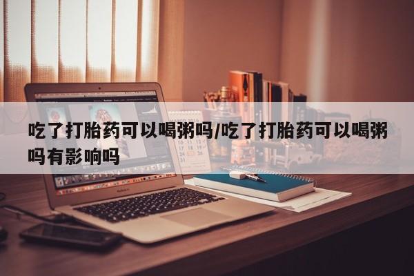 哪里有堕胎药微信吃了打胎药可以喝粥吗/吃了打胎药可以喝粥吗有影响吗