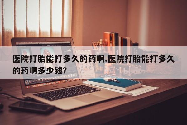 哪里有堕胎药微信医院打胎能打多久的药啊.医院打胎能打多久的药啊多少钱？