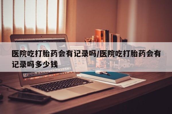 哪里有堕胎药微信医院吃打胎药会有记录吗/医院吃打胎药会有记录吗多少钱