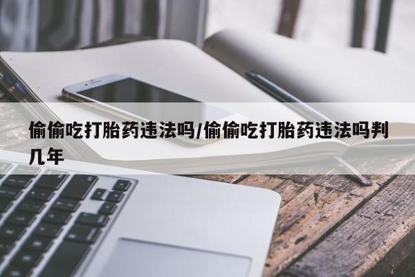 哪里有堕胎药微信偷偷吃打胎药违法吗/偷偷吃打胎药违法吗判几年