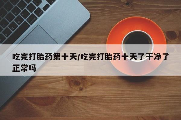 哪里有堕胎药微信吃完打胎药第十天/吃完打胎药十天了干净了正常吗