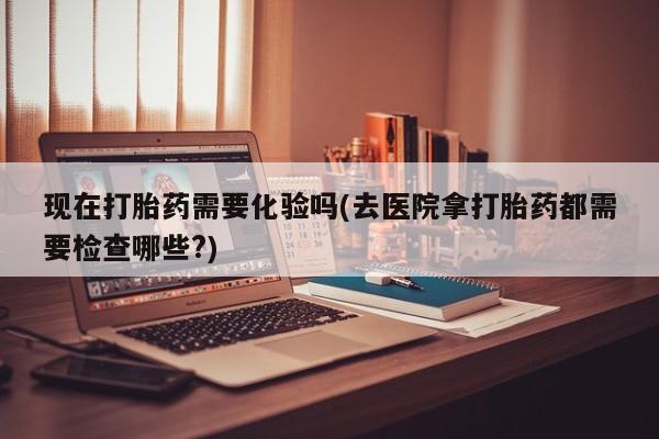 哪里有堕胎药微信现在打胎药需要化验吗(去医院拿打胎药都需要检查哪些?)