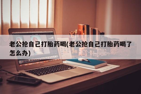 哪里有堕胎药微信老公抢自己打胎药喝(老公抢自己打胎药喝了怎么办)