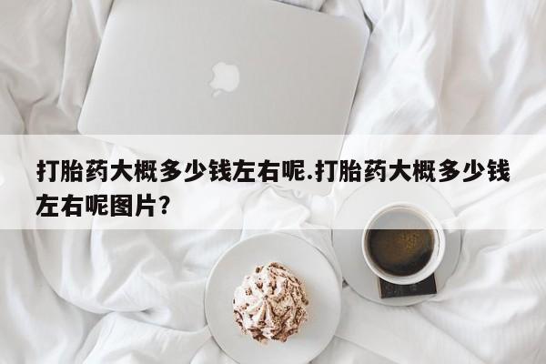 哪里有堕胎药微信打胎药大概多少钱左右呢.打胎药大概多少钱左右呢图片？