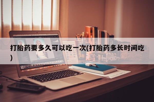 哪里有堕胎药微信打胎药要多久可以吃一次(打胎药多长时间吃)