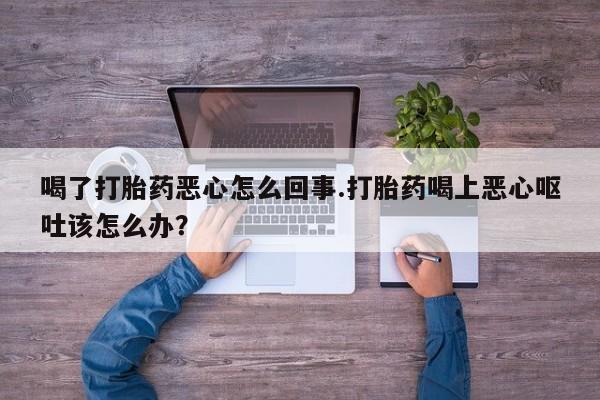 哪里有堕胎药微信喝了打胎药恶心怎么回事.打胎药喝上恶心呕吐该怎么办？