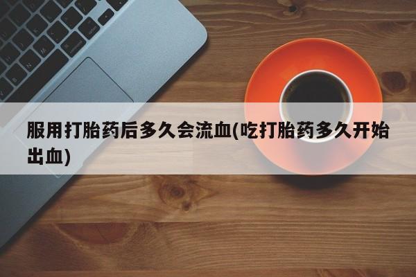 哪里有堕胎药微信服用打胎药后多久会流血(吃打胎药多久开始出血)