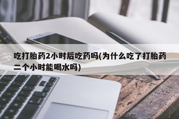哪里有堕胎药微信吃打胎药2小时后吃药吗(为什么吃了打胎药二个小时能喝水吗)