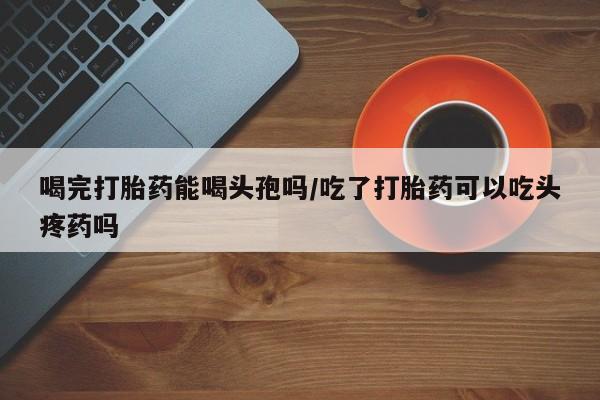 哪里有堕胎药微信喝完打胎药能喝头孢吗/吃了打胎药可以吃头疼药吗