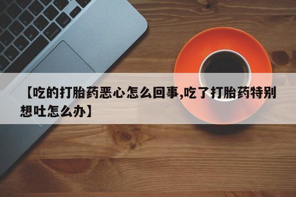 哪里有堕胎药微信【吃的打胎药恶心怎么回事,吃了打胎药特别想吐怎么办】