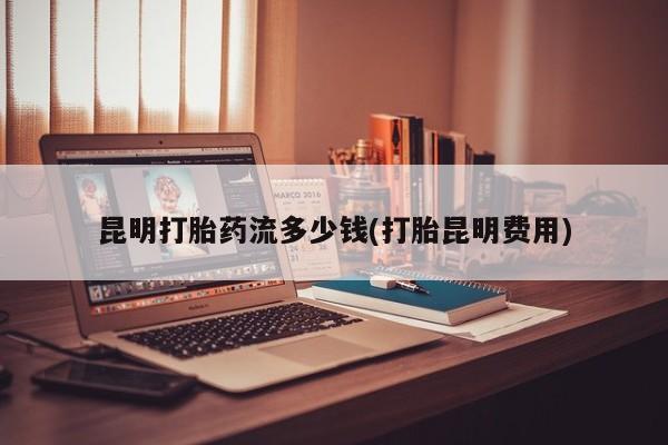 哪里有堕胎药微信昆明打胎药流多少钱(打胎昆明费用)