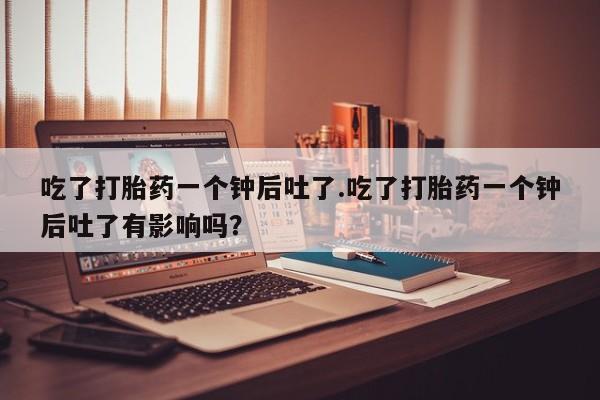哪里有堕胎药微信吃了打胎药一个钟后吐了.吃了打胎药一个钟后吐了有影响吗？