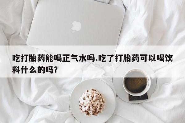 哪里有堕胎药微信吃打胎药能喝正气水吗.吃了打胎药可以喝饮料什么的吗？