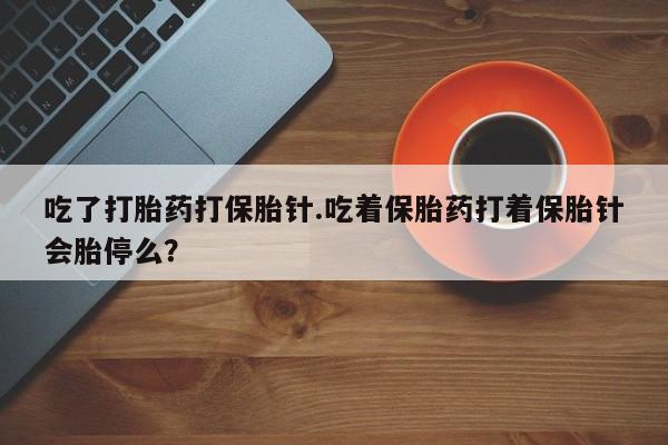 哪里有堕胎药微信吃了打胎药打保胎针.吃着保胎药打着保胎针会胎停么？