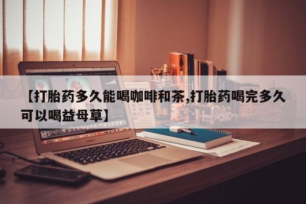哪里有堕胎药微信【打胎药多久能喝咖啡和茶,打胎药喝完多久可以喝益母草】