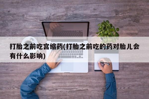 哪里有堕胎药微信打胎之前吃宫缩药(打胎之前吃的药对胎儿会有什么影响)
