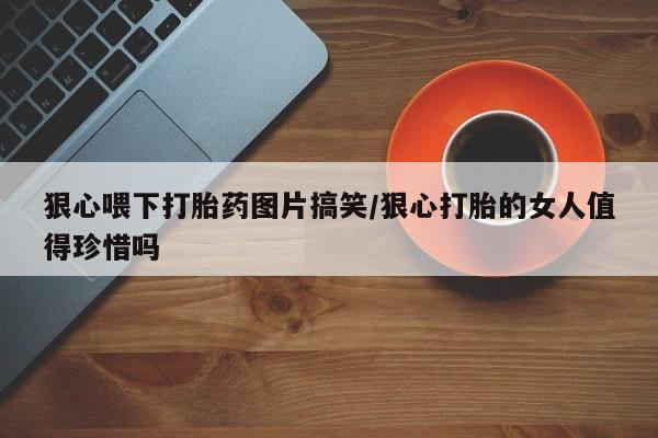 哪里有堕胎药微信狠心喂下打胎药图片搞笑/狠心打胎的女人值得珍惜吗