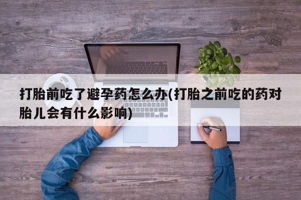 哪里有堕胎药微信打胎前吃了避孕药怎么办(打胎之前吃的药对胎儿会有什么影响)