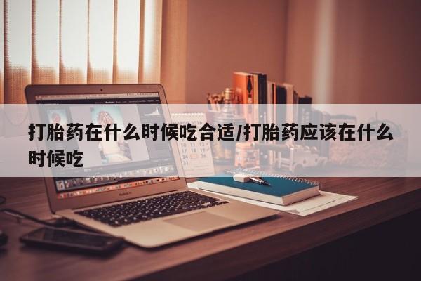 哪里有堕胎药微信打胎药在什么时候吃合适/打胎药应该在什么时候吃