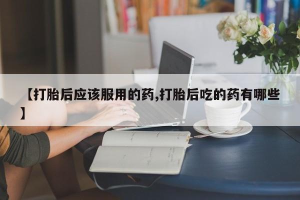 哪里有堕胎药微信【打胎后应该服用的药,打胎后吃的药有哪些】