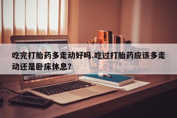 哪里有堕胎药微信吃完打胎药多走动好吗.吃过打胎药应该多走动还是卧床休息？
