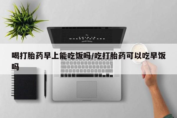 哪里有堕胎药微信喝打胎药早上能吃饭吗/吃打胎药可以吃早饭吗