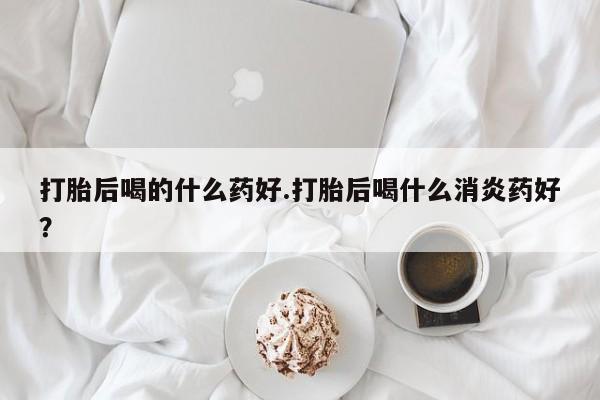 哪里有堕胎药微信打胎后喝的什么药好.打胎后喝什么消炎药好？