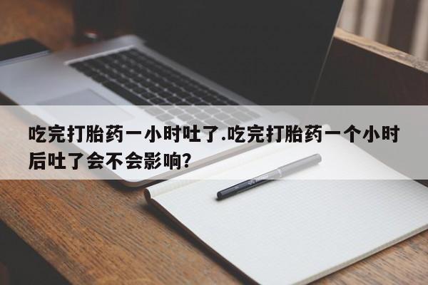 哪里有堕胎药微信吃完打胎药一小时吐了.吃完打胎药一个小时后吐了会不会影响？