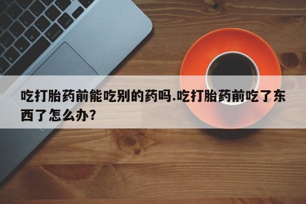 哪里有堕胎药微信吃打胎药前能吃别的药吗.吃打胎药前吃了东西了怎么办？