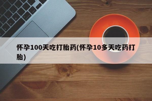 哪里有堕胎药微信怀孕100天吃打胎药(怀孕10多天吃药打胎)