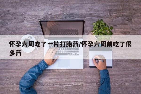 哪里有堕胎药微信怀孕六周吃了一片打胎药/怀孕六周前吃了很多药