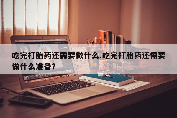 哪里有堕胎药微信吃完打胎药还需要做什么.吃完打胎药还需要做什么准备？