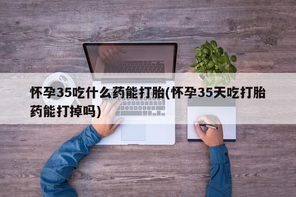 哪里有堕胎药微信怀孕35吃什么药能打胎(怀孕35天吃打胎药能打掉吗)