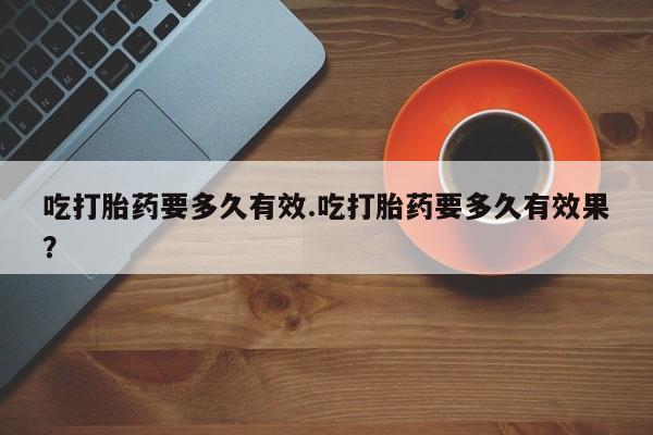 哪里有堕胎药微信吃打胎药要多久有效.吃打胎药要多久有效果？