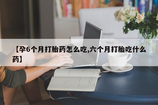 哪里有堕胎药微信【孕6个月打胎药怎么吃,六个月打胎吃什么药】