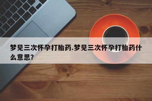 哪里有堕胎药微信梦见三次怀孕打胎药.梦见三次怀孕打胎药什么意思？