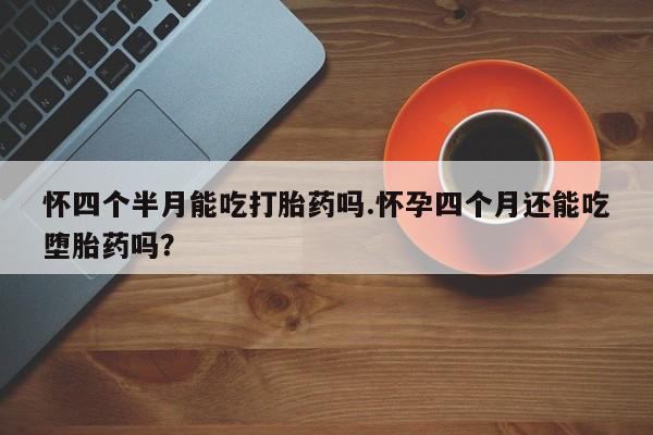 哪里有堕胎药微信怀四个半月能吃打胎药吗.怀孕四个月还能吃堕胎药吗？