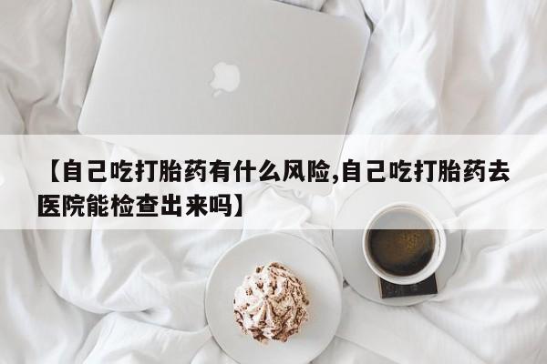 哪里有堕胎药微信【自己吃打胎药有什么风险,自己吃打胎药去医院能检查出来吗】