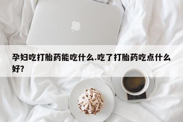 哪里有堕胎药微信孕妇吃打胎药能吃什么.吃了打胎药吃点什么好？