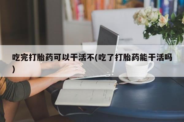 哪里有堕胎药微信吃完打胎药可以干活不(吃了打胎药能干活吗)